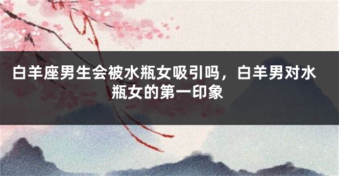 白羊座男生会被水瓶女吸引吗，白羊男对水瓶女的第一印象