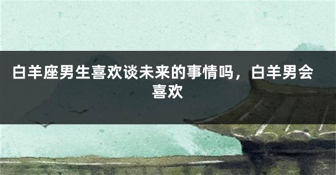 白羊座男生喜欢谈未来的事情吗，白羊男会喜欢
