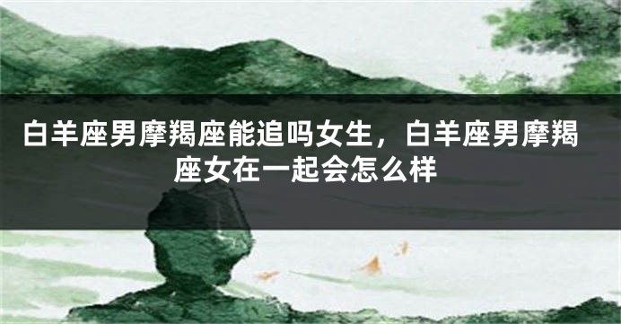 白羊座男摩羯座能追吗女生，白羊座男摩羯座女在一起会怎么样