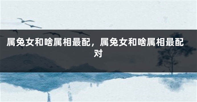 属兔女和啥属相最配，属兔女和啥属相最配对