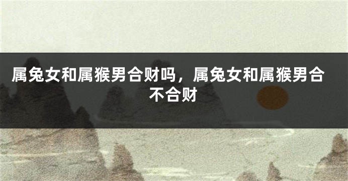 属兔女和属猴男合财吗，属兔女和属猴男合不合财