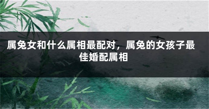 属兔女和什么属相最配对，属兔的女孩子最佳婚配属相