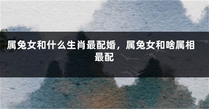 属兔女和什么生肖最配婚，属兔女和啥属相最配