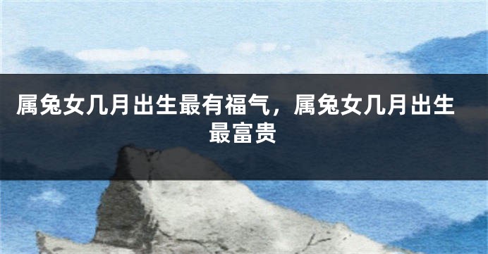 属兔女几月出生最有福气，属兔女几月出生最富贵