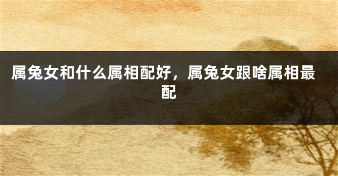 属兔女和什么属相配好，属兔女跟啥属相最配