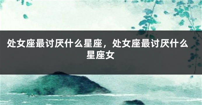 处女座最讨厌什么星座，处女座最讨厌什么星座女