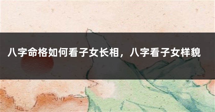 八字命格如何看子女长相，八字看子女样貌