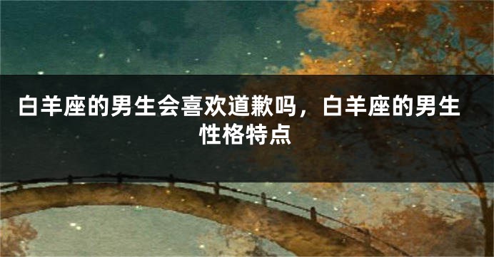 白羊座的男生会喜欢道歉吗，白羊座的男生性格特点