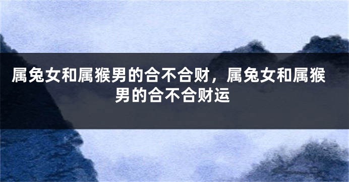 属兔女和属猴男的合不合财,属兔女和属猴男的合不合财运