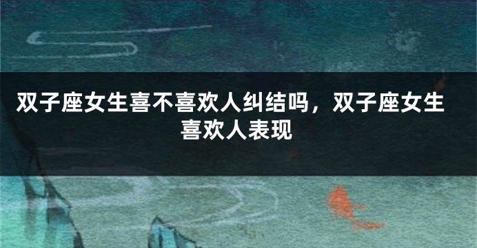 双子座女生喜不喜欢人纠结吗，双子座女生喜欢人表现
