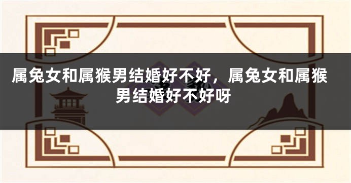 属兔女和属猴男结婚好不好,属兔女和属猴男结婚好不好呀