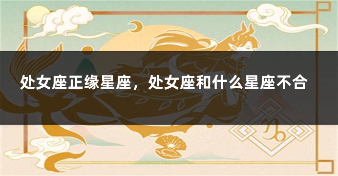 处女座正缘星座，处女座和什么星座不合