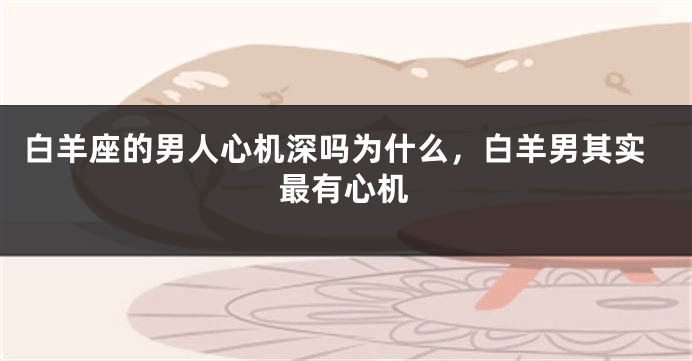 白羊座的男人心机深吗为什么，白羊男其实最有心机