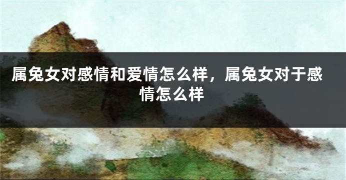 属兔女对感情和爱情怎么样，属兔女对于感情怎么样
