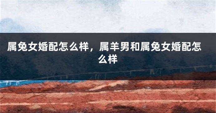 属兔女婚配怎么样，属羊男和属兔女婚配怎么样