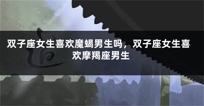 双子座女生喜欢魔蝎男生吗，双子座女生喜欢摩羯座男生