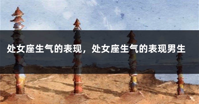 处女座生气的表现，处女座生气的表现男生