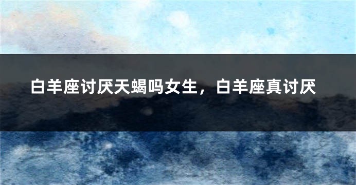 白羊座讨厌天蝎吗女生，白羊座真讨厌