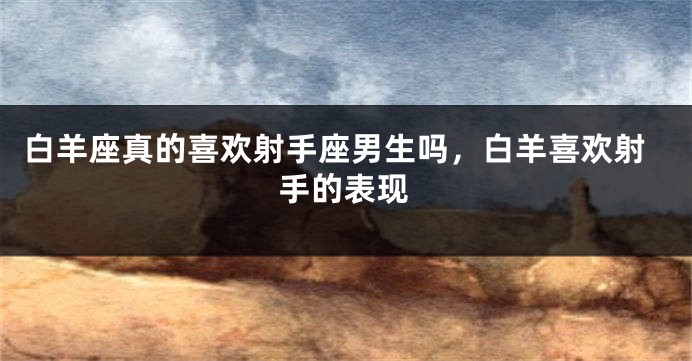 白羊座真的喜欢射手座男生吗，白羊喜欢射手的表现