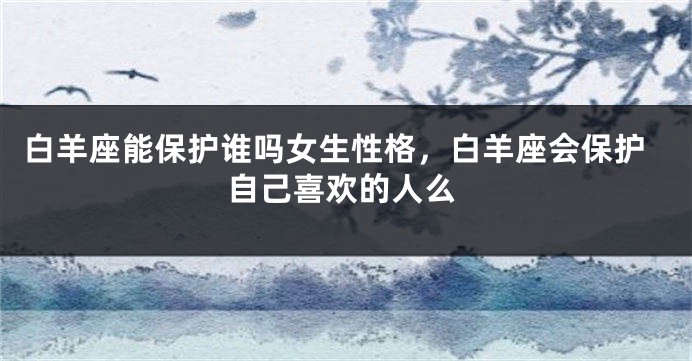 白羊座能保护谁吗女生性格，白羊座会保护自己喜欢的人么
