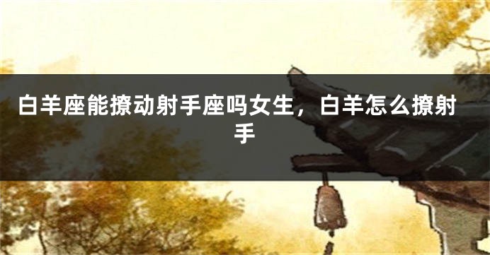 白羊座能撩动射手座吗女生，白羊怎么撩射手