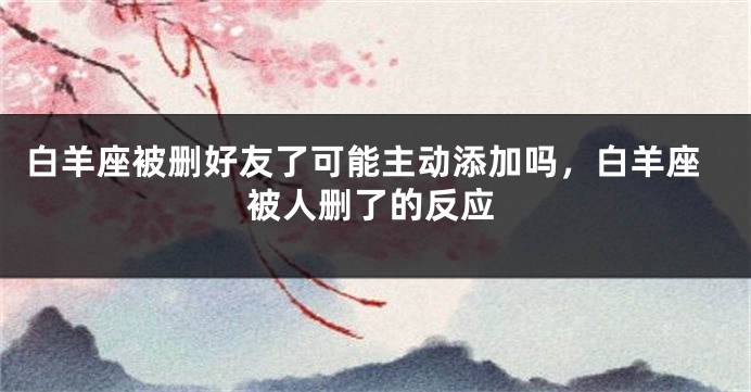 白羊座被删好友了可能主动添加吗，白羊座被人删了的反应