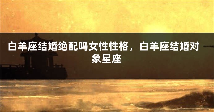 白羊座结婚绝配吗女性性格，白羊座结婚对象星座