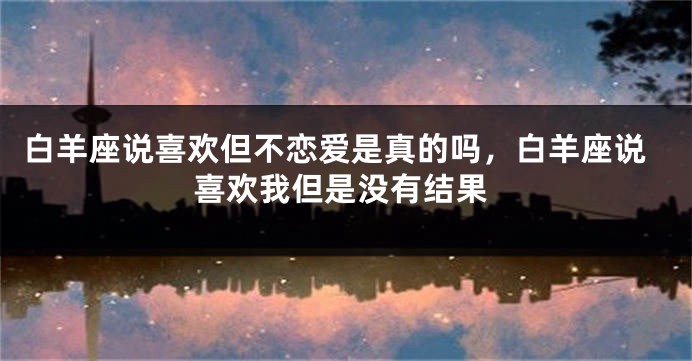 白羊座说喜欢但不恋爱是真的吗，白羊座说喜欢我但是没有结果