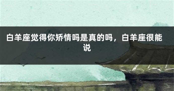 白羊座觉得你矫情吗是真的吗，白羊座很能说
