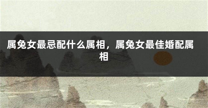 属兔女最忌配什么属相,属兔女最佳婚配属相