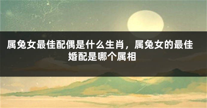 属兔女最佳配偶是什么生肖，属兔女的最佳婚配是哪个属相