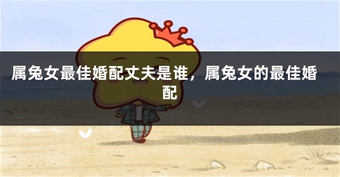 属兔女最佳婚配丈夫是谁，属兔女的最佳婚配
