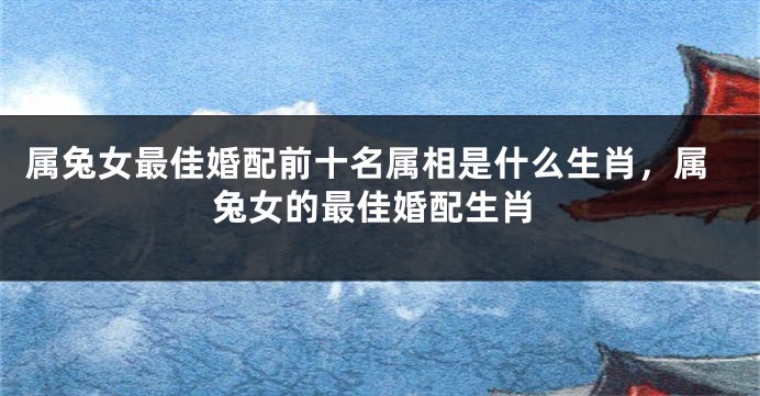 属兔女最佳婚配前十名属相是什么生肖，属兔女的最佳婚配生肖