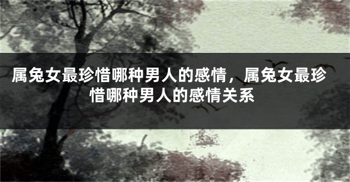 属兔女最珍惜哪种男人的感情，属兔女最珍惜哪种男人的感情关系