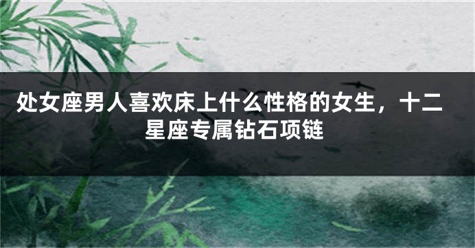 处女座男人喜欢床上什么性格的女生，十二星座专属钻石项链