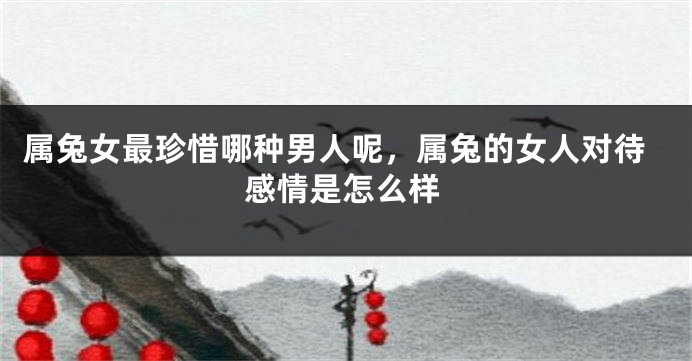 属兔女最珍惜哪种男人呢，属兔的女人对待感情是怎么样
