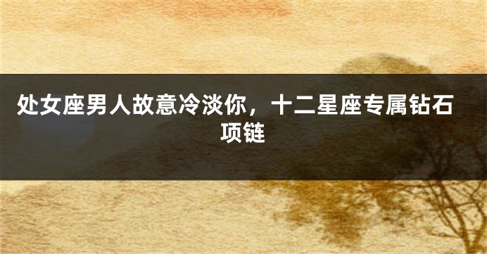 处女座男人故意冷淡你，十二星座专属钻石项链