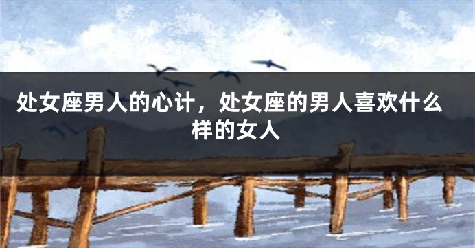 处女座男人的心计，处女座的男人喜欢什么样的女人
