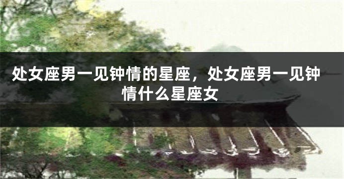 处女座男一见钟情的星座，处女座男一见钟情什么星座女