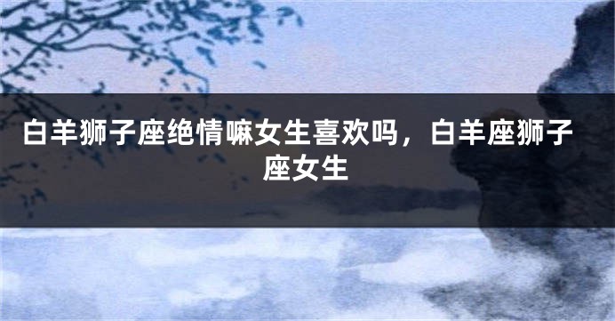 白羊狮子座绝情嘛女生喜欢吗，白羊座狮子座女生