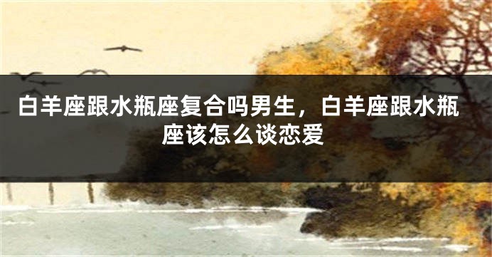 白羊座跟水瓶座复合吗男生，白羊座跟水瓶座该怎么谈恋爱