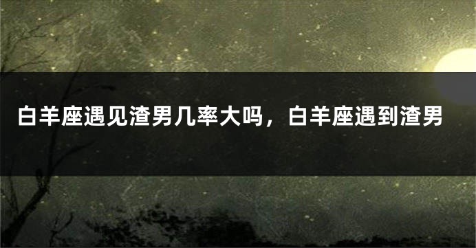 白羊座遇见渣男几率大吗，白羊座遇到渣男