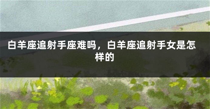 白羊座追射手座难吗，白羊座追射手女是怎样的