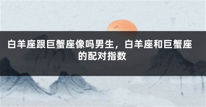 白羊座跟巨蟹座像吗男生，白羊座和巨蟹座的配对指数