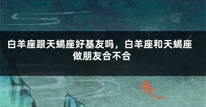 白羊座跟天蝎座好基友吗，白羊座和天蝎座做朋友合不合