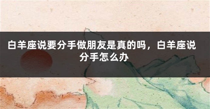 白羊座说要分手做朋友是真的吗，白羊座说分手怎么办