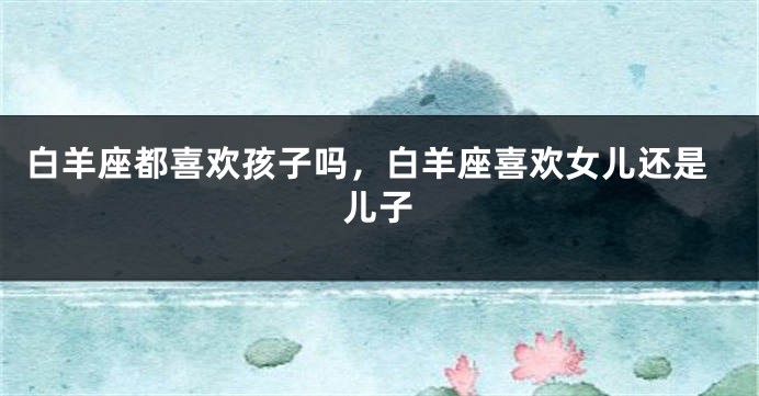 白羊座都喜欢孩子吗，白羊座喜欢女儿还是儿子