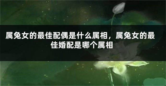 属兔女的最佳配偶是什么属相，属兔女的最佳婚配是哪个属相