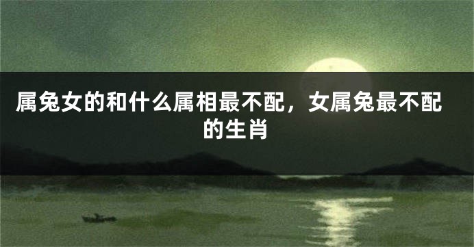 属兔女的和什么属相最不配，女属兔最不配的生肖