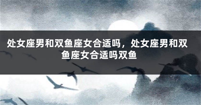 处女座男和双鱼座女合适吗，处女座男和双鱼座女合适吗双鱼